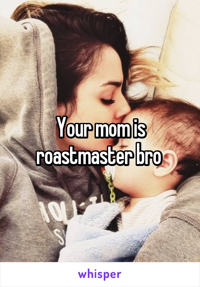 Your mom is roastmaster bro 