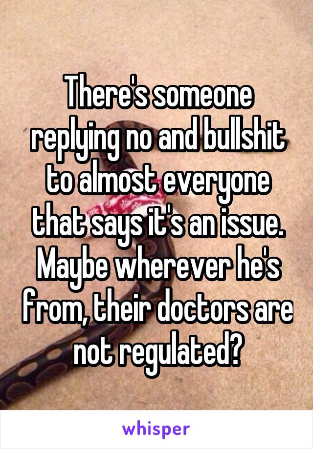 There's someone replying no and bullshit to almost everyone that says it's an issue. Maybe wherever he's from, their doctors are not regulated?