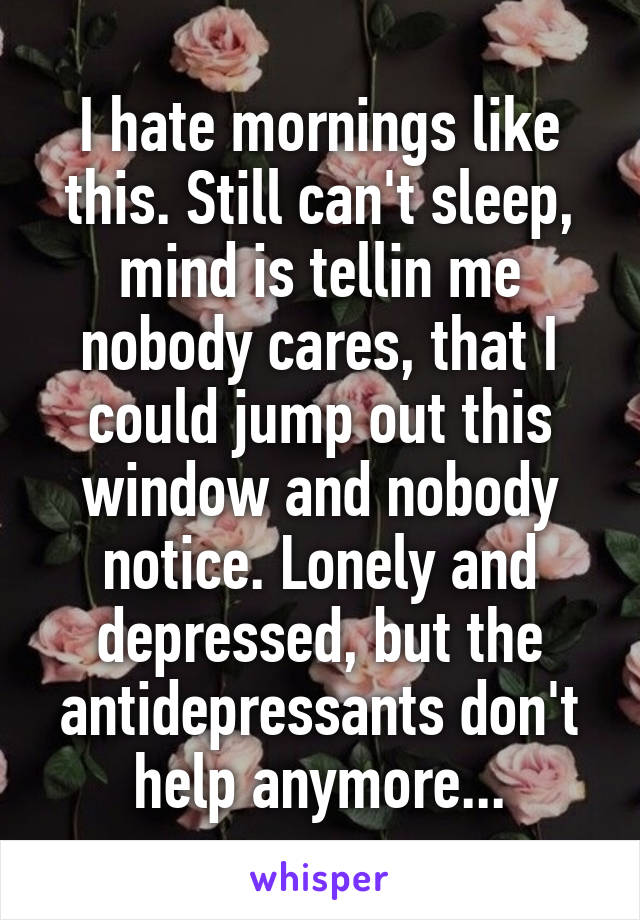 I hate mornings like this. Still can't sleep, mind is tellin me nobody cares, that I could jump out this window and nobody notice. Lonely and depressed, but the antidepressants don't help anymore...
