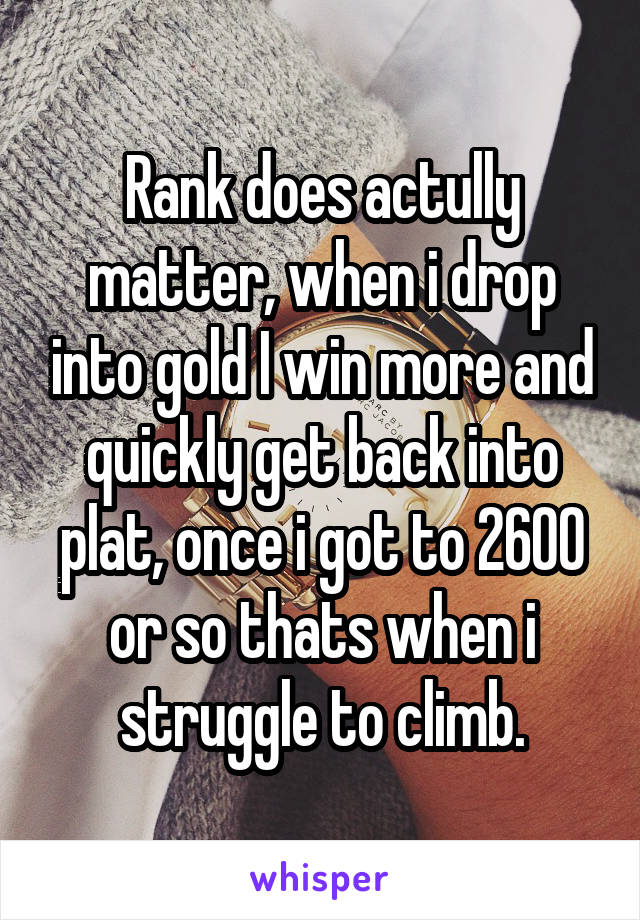 Rank does actully matter, when i drop into gold I win more and quickly get back into plat, once i got to 2600 or so thats when i struggle to climb.