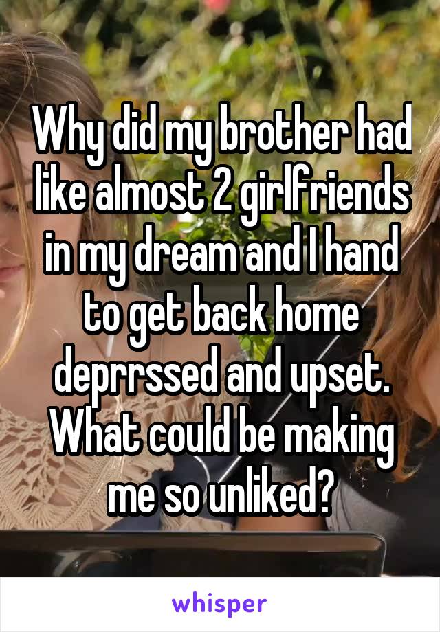 Why did my brother had like almost 2 girlfriends in my dream and I hand to get back home deprrssed and upset. What could be making me so unliked?