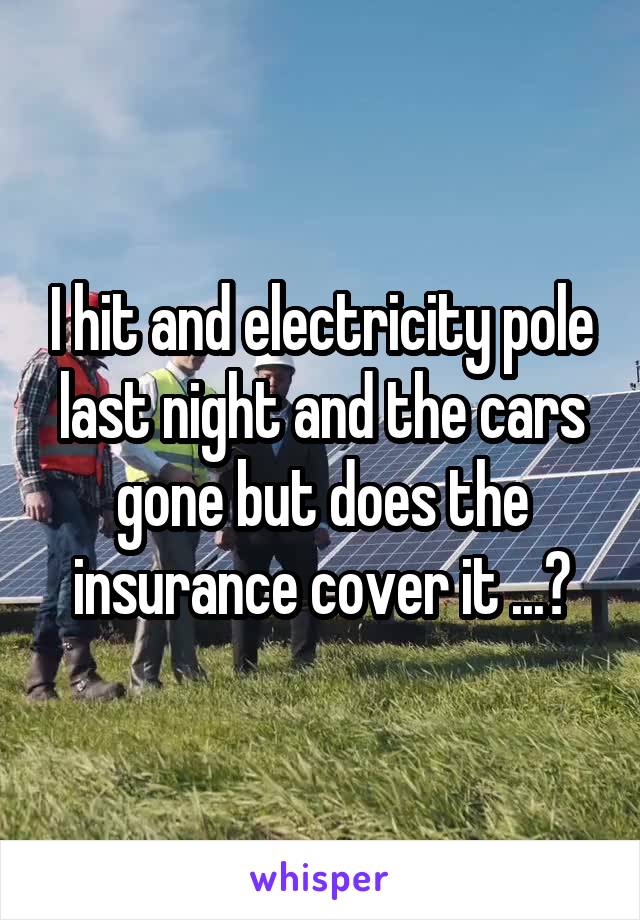 I hit and electricity pole last night and the cars gone but does the insurance cover it ...?