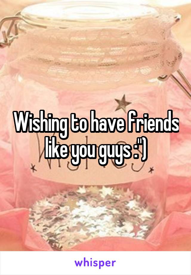 Wishing to have friends like you guys :")
