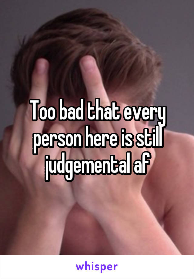 Too bad that every person here is still judgemental af