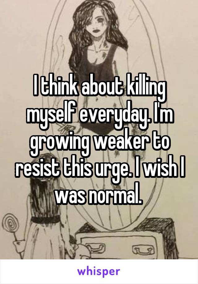 I think about killing myself everyday. I'm growing weaker to resist this urge. I wish I was normal. 