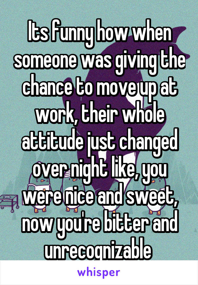 Its funny how when someone was giving the chance to move up at work, their whole attitude just changed over night like, you were nice and sweet, now you're bitter and unrecognizable 