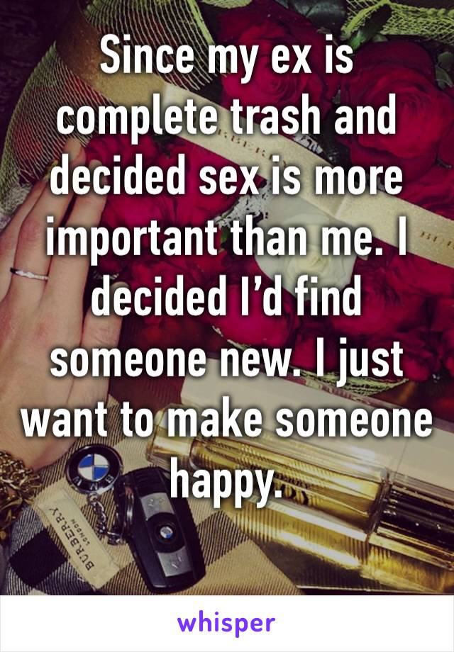 Since my ex is complete trash and decided sex is more important than me. I decided I’d find someone new. I just want to make someone happy. 