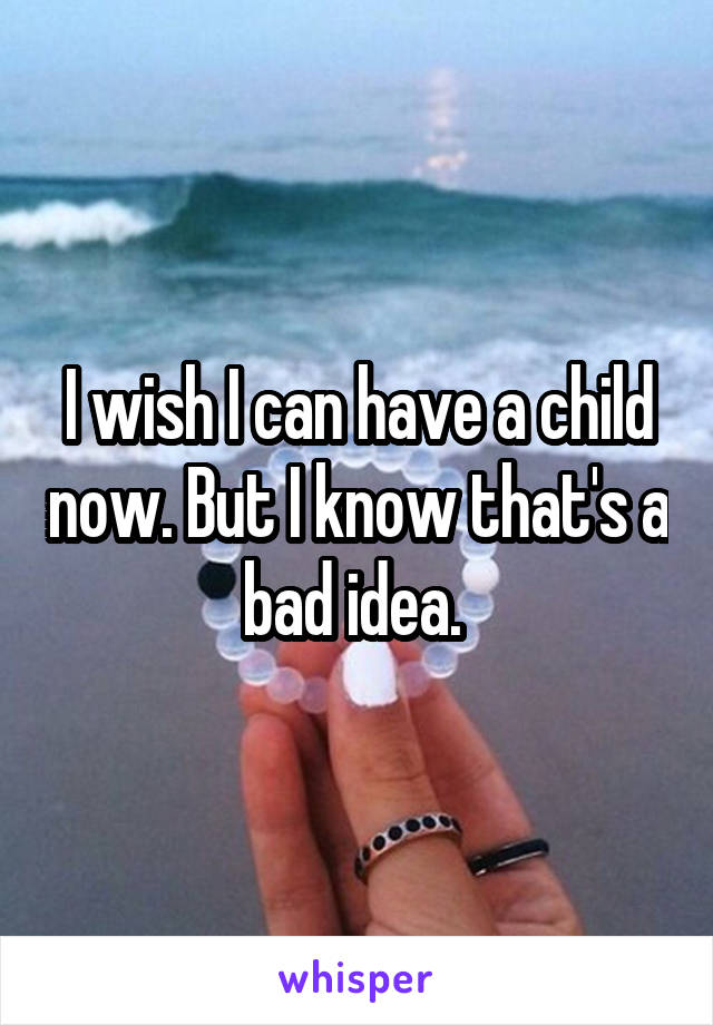 I wish I can have a child now. But I know that's a bad idea. 