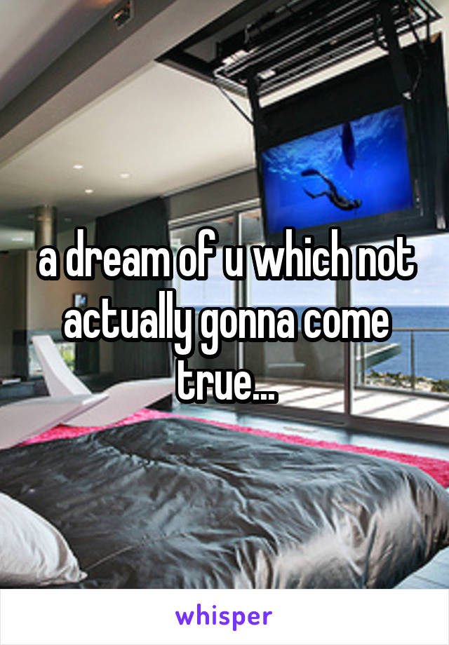 a dream of u which not actually gonna come true...