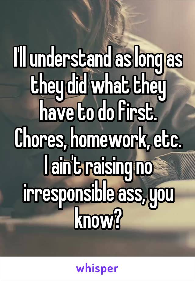 I'll understand as long as they did what they have to do first. Chores, homework, etc. I ain't raising no irresponsible ass, you know?