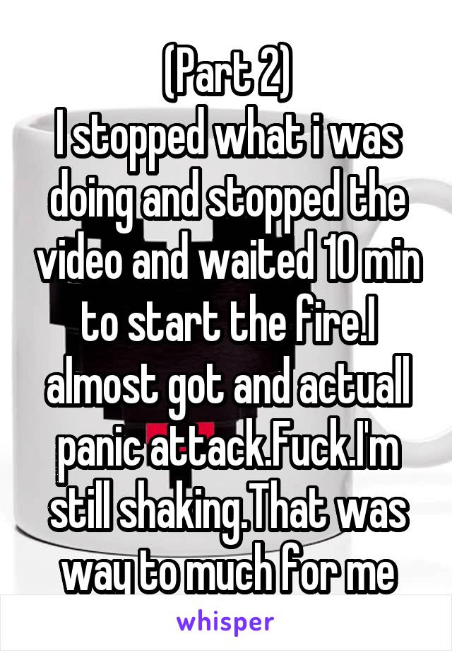 (Part 2)
I stopped what i was doing and stopped the video and waited 10 min to start the fire.I almost got and actuall panic attack.Fuck.I'm still shaking.That was way to much for me