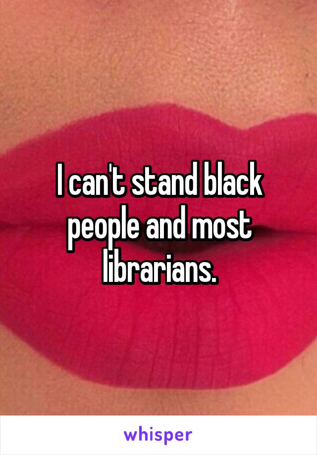 I can't stand black people and most librarians.