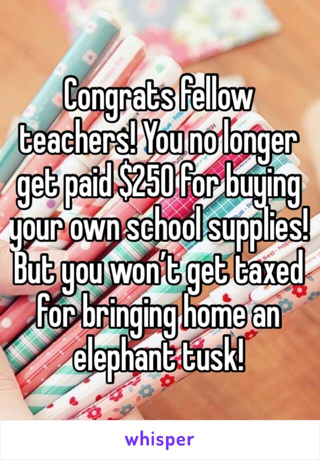 Congrats fellow teachers! You no longer get paid $250 for buying your own school supplies! But you won’t get taxed for bringing home an elephant tusk!