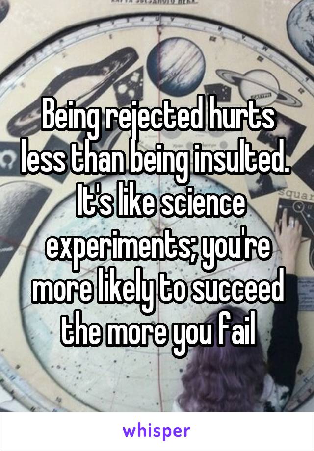 Being rejected hurts less than being insulted.   It's like science experiments; you're more likely to succeed the more you fail