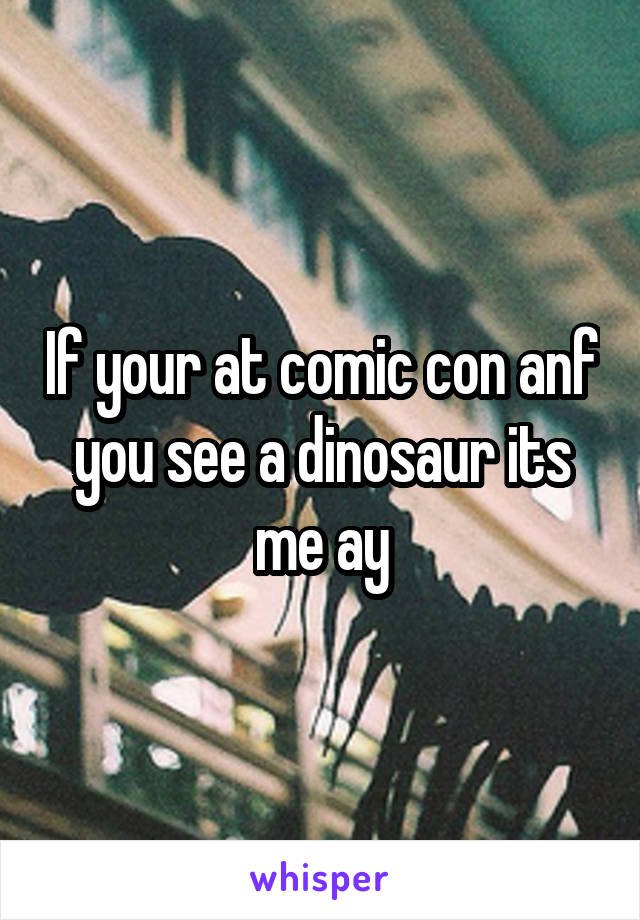 If your at comic con anf you see a dinosaur its me ay
