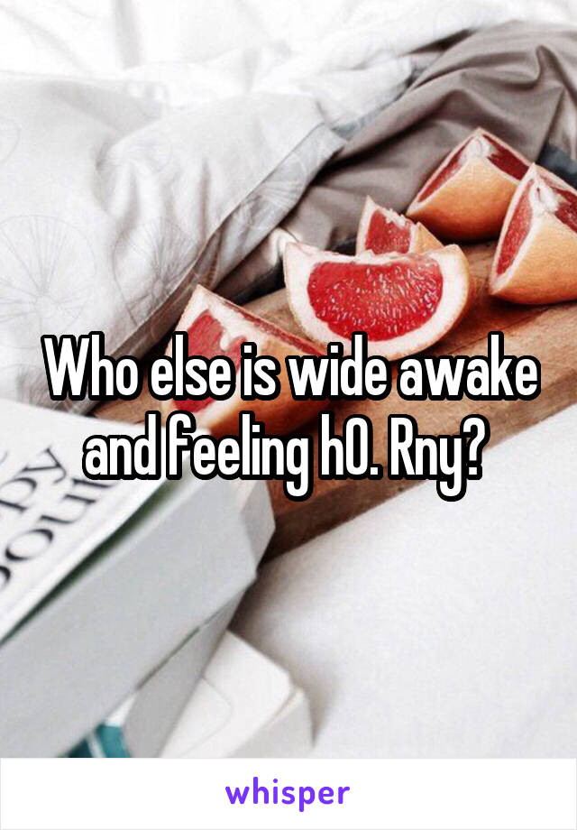 Who else is wide awake and feeling h0. Rny? 