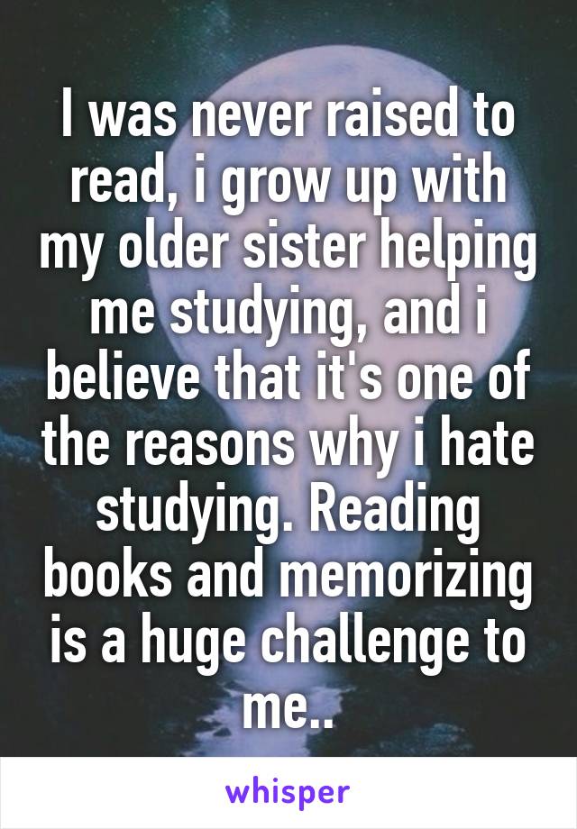 I was never raised to read, i grow up with my older sister helping me studying, and i believe that it's one of the reasons why i hate studying. Reading books and memorizing is a huge challenge to me..