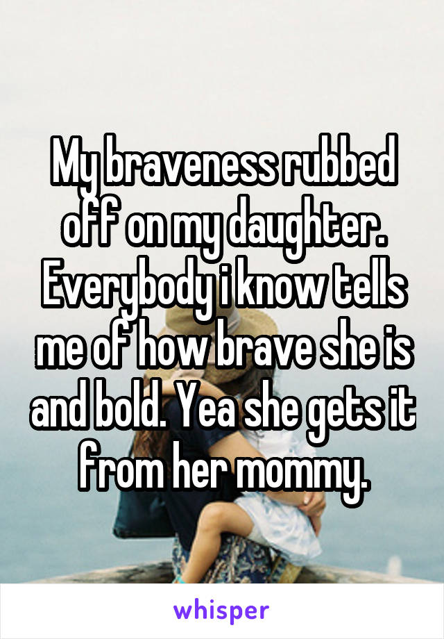 My braveness rubbed off on my daughter. Everybody i know tells me of how brave she is and bold. Yea she gets it from her mommy.