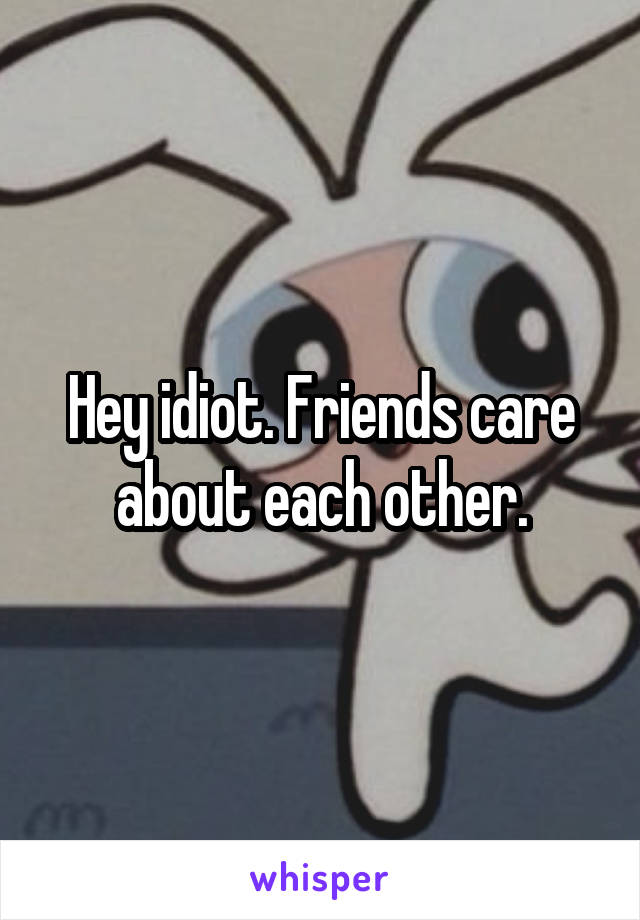 Hey idiot. Friends care about each other.