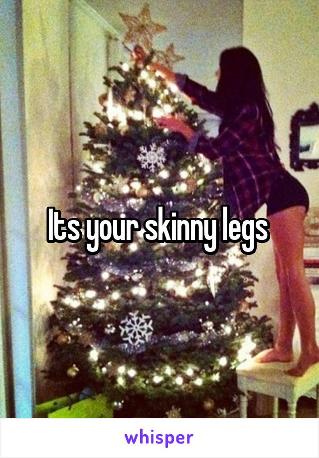 Its your skinny legs 
