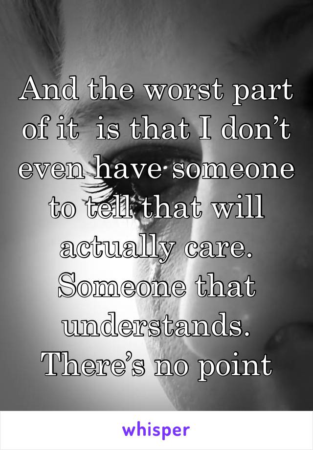 And the worst part of it  is that I don’t even have someone to tell that will actually care. Someone that understands. 
There’s no point 