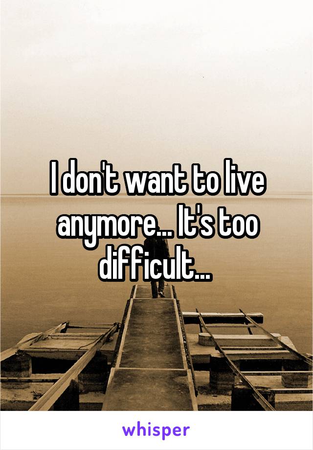 I don't want to live anymore... It's too difficult... 