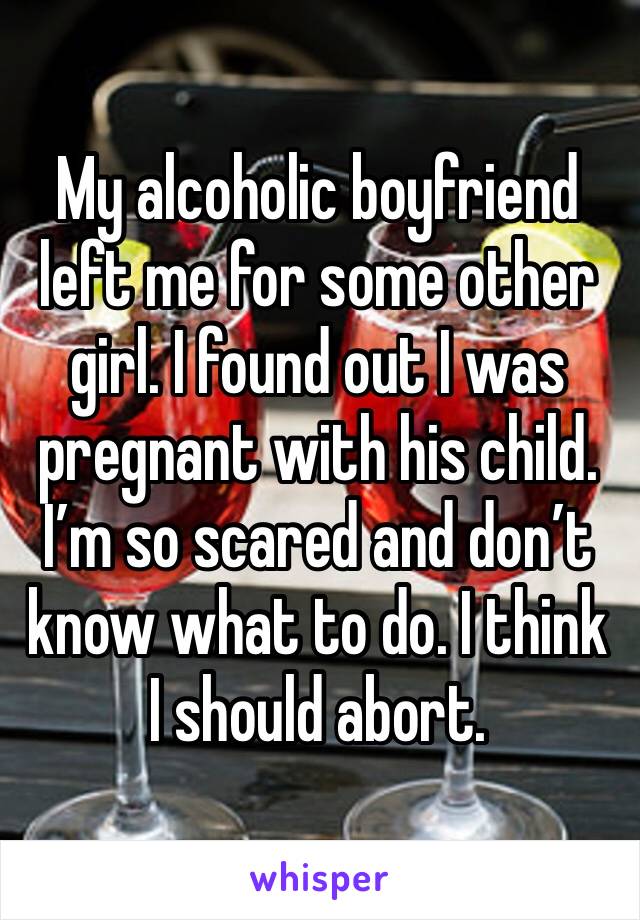 My alcoholic boyfriend left me for some other girl. I found out I was pregnant with his child. I’m so scared and don’t know what to do. I think I should abort.
