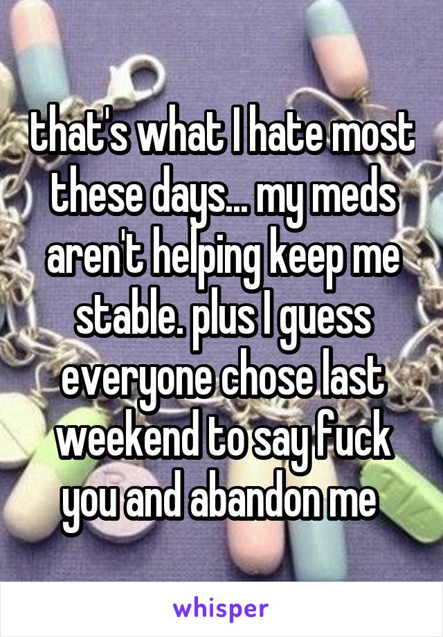 that's what I hate most these days... my meds aren't helping keep me stable. plus I guess everyone chose last weekend to say fuck you and abandon me 