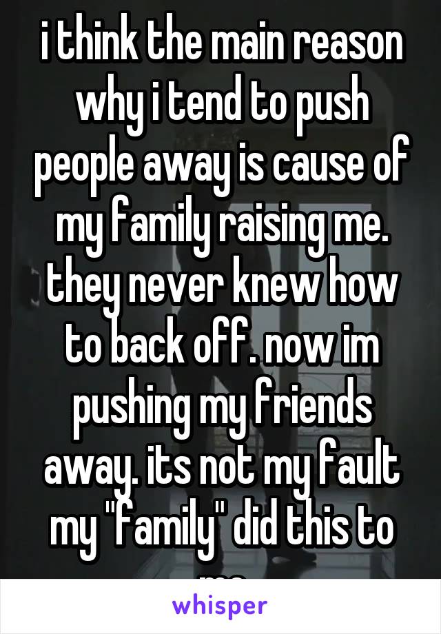 i think the main reason why i tend to push people away is cause of my family raising me. they never knew how to back off. now im pushing my friends away. its not my fault my "family" did this to me
