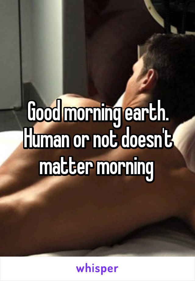 Good morning earth. Human or not doesn't matter morning 