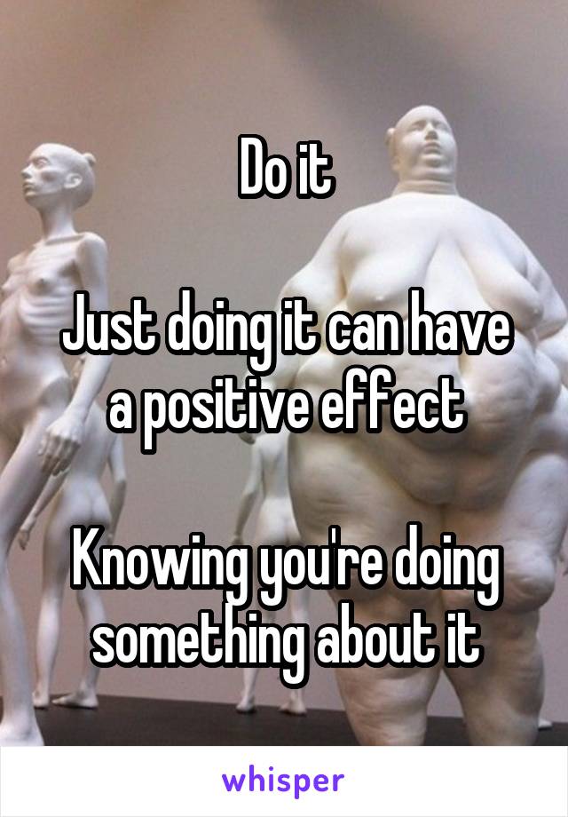 Do it

Just doing it can have a positive effect

Knowing you're doing something about it