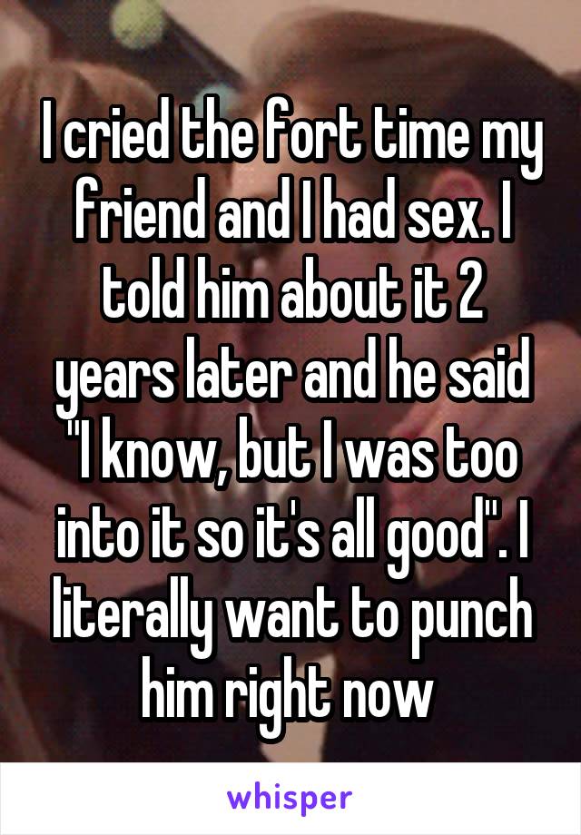 I cried the fort time my friend and I had sex. I told him about it 2 years later and he said "I know, but I was too into it so it's all good". I literally want to punch him right now 