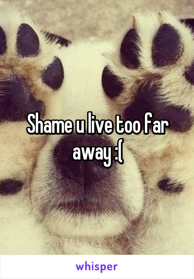 Shame u live too far away :(