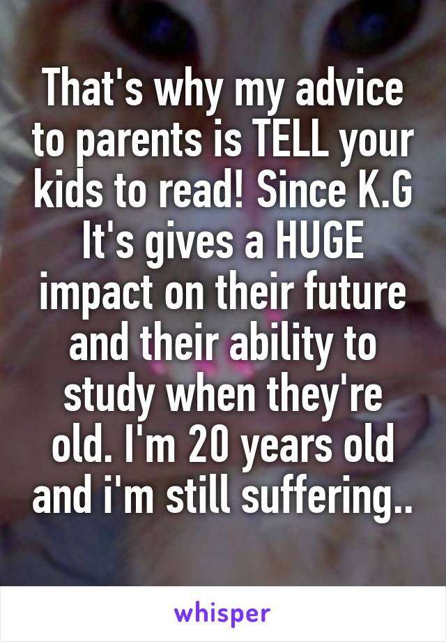 That's why my advice to parents is TELL your kids to read! Since K.G
It's gives a HUGE impact on their future and their ability to study when they're old. I'm 20 years old and i'm still suffering.. 