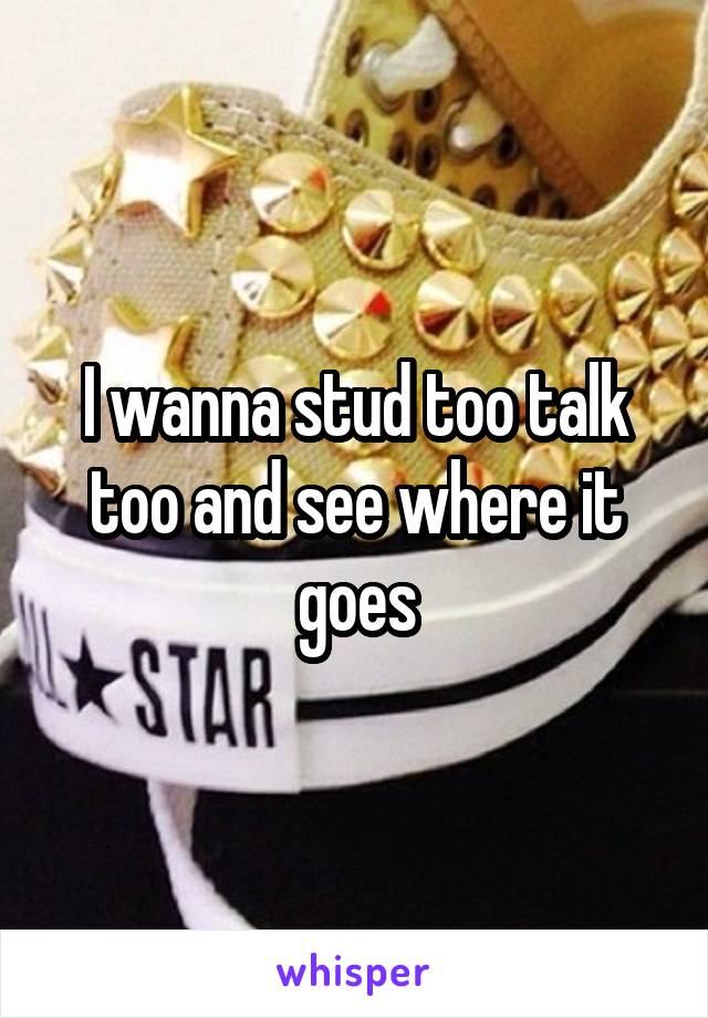 I wanna stud too talk too and see where it goes