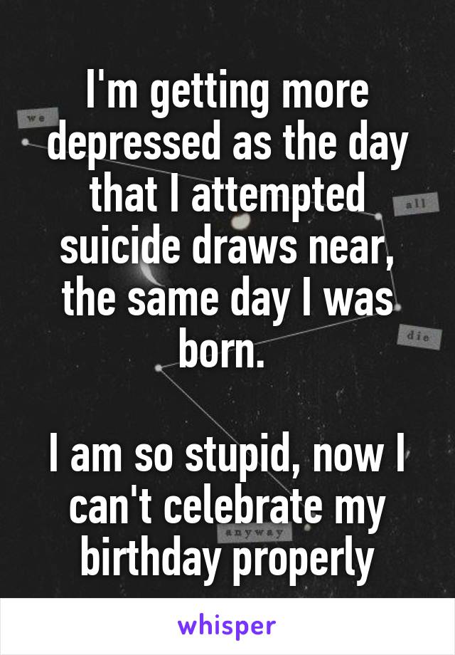 I'm getting more depressed as the day that I attempted suicide draws near, the same day I was born. 

I am so stupid, now I can't celebrate my birthday properly