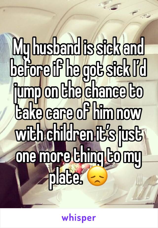My husband is sick and before if he got sick I’d jump on the chance to take care of him now with children it’s just one more thing to my plate. 😞