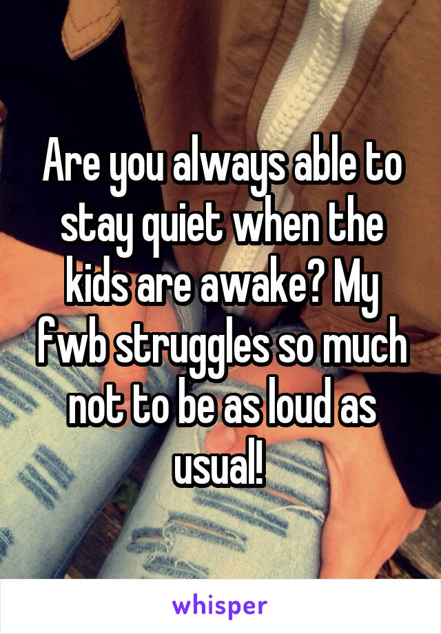 Are you always able to stay quiet when the kids are awake? My fwb struggles so much not to be as loud as usual! 