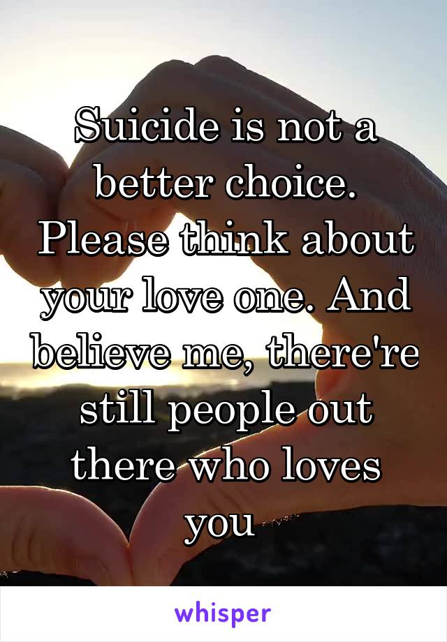 Suicide is not a better choice. Please think about your love one. And believe me, there're still people out there who loves you 