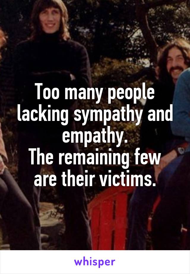 Too many people lacking sympathy and empathy.
The remaining few are their victims.