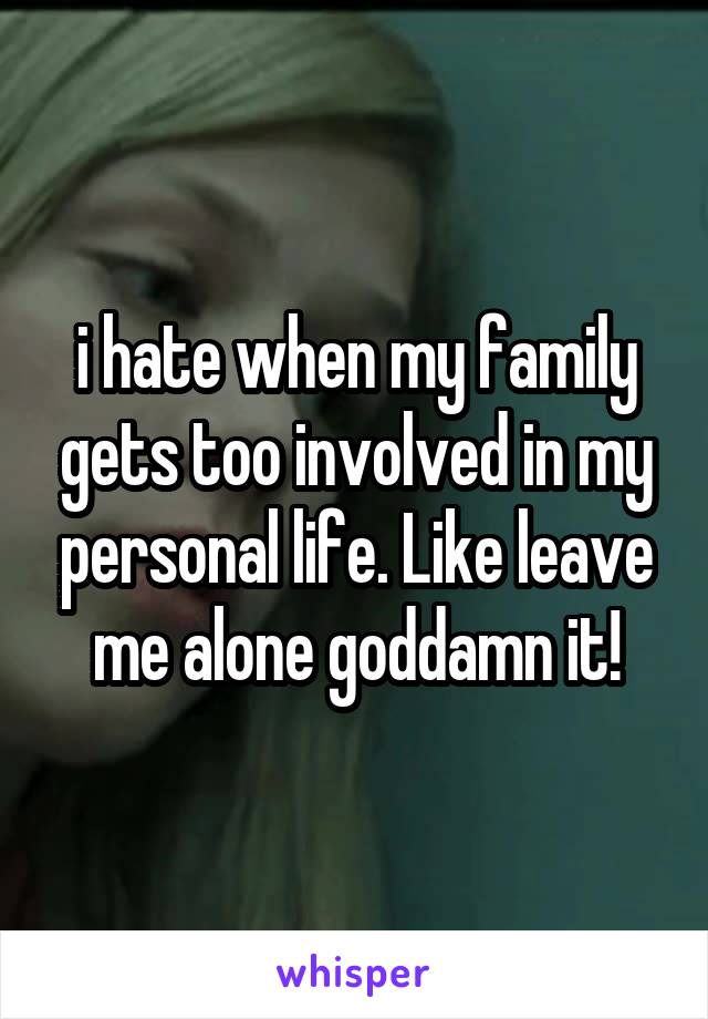 i hate when my family gets too involved in my personal life. Like leave me alone goddamn it!