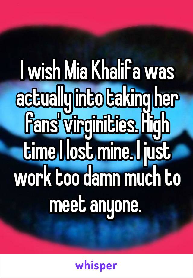 I wish Mia Khalifa was actually into taking her fans' virginities. High time I lost mine. I just work too damn much to meet anyone. 