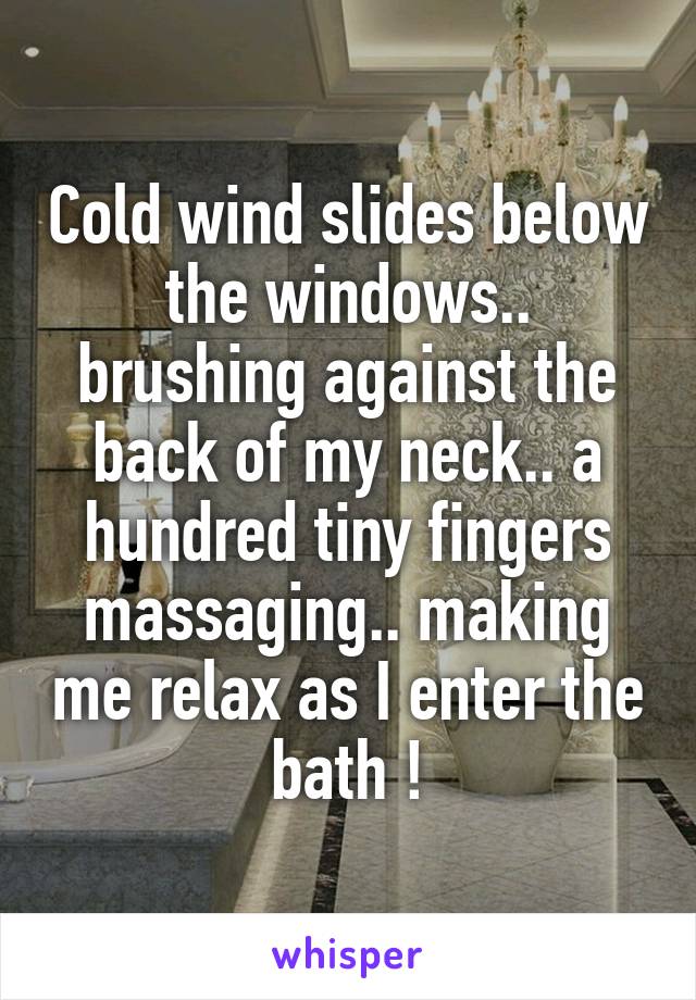 Cold wind slides below the windows.. brushing against the back of my neck.. a hundred tiny fingers massaging.. making me relax as I enter the bath !