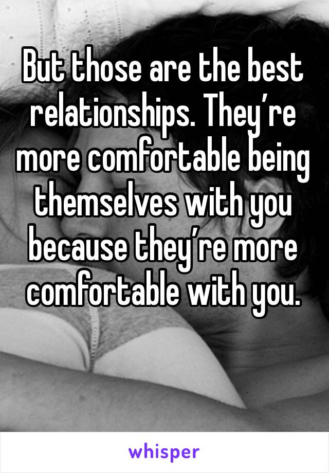 But those are the best relationships. They’re more comfortable being themselves with you because they’re more comfortable with you. 