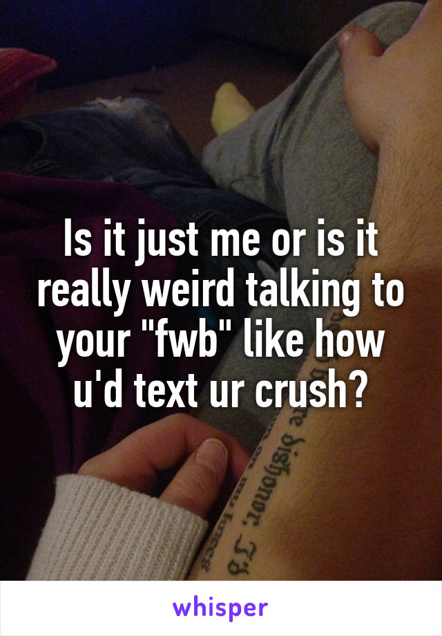 Is it just me or is it really weird talking to your "fwb" like how u'd text ur crush?