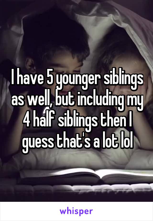 I have 5 younger siblings as well, but including my 4 half siblings then I guess that's a lot lol