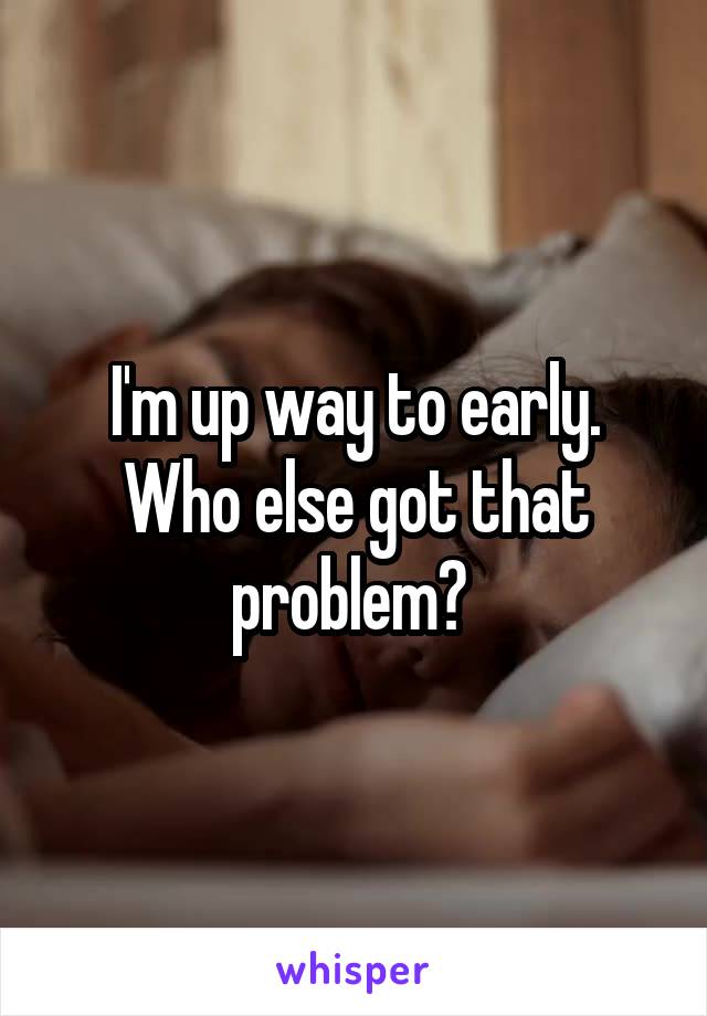 I'm up way to early. Who else got that problem? 