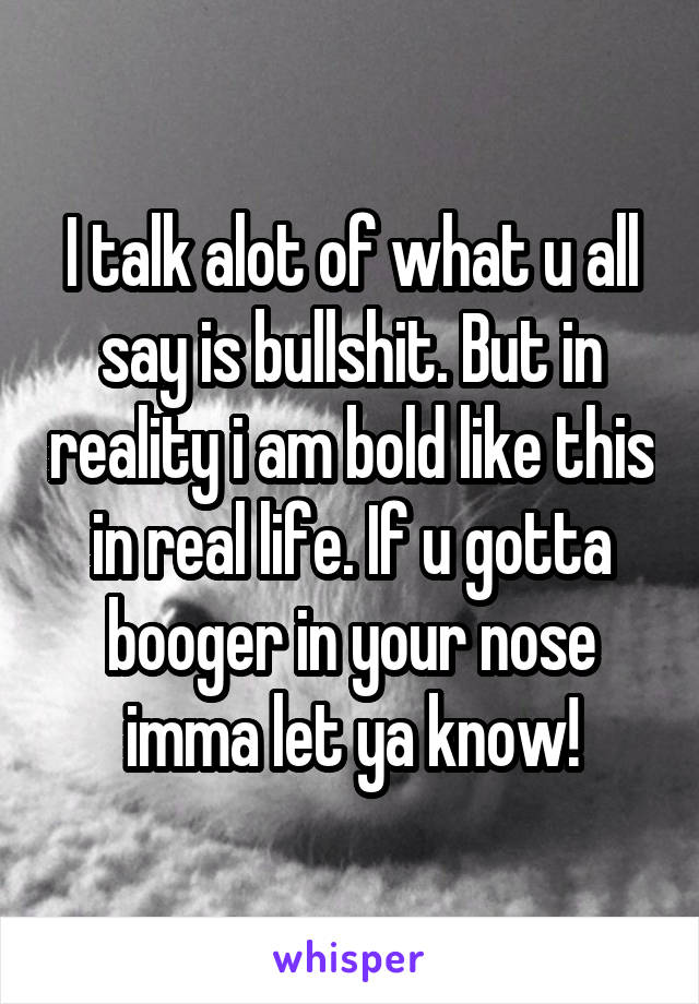I talk alot of what u all say is bullshit. But in reality i am bold like this in real life. If u gotta booger in your nose imma let ya know!
