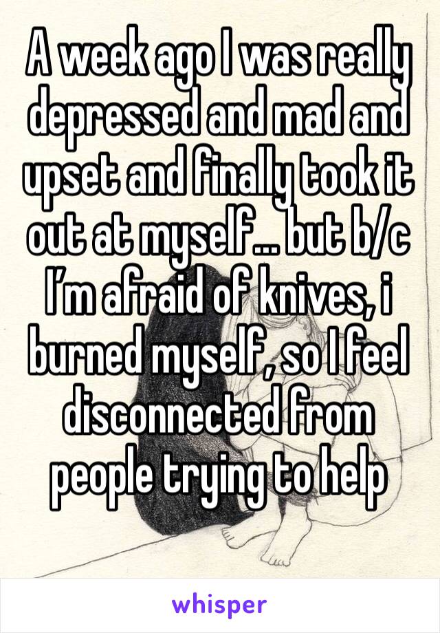 A week ago I was really depressed and mad and upset and finally took it out at myself... but b/c I’m afraid of knives, i burned myself, so I feel disconnected from people trying to help