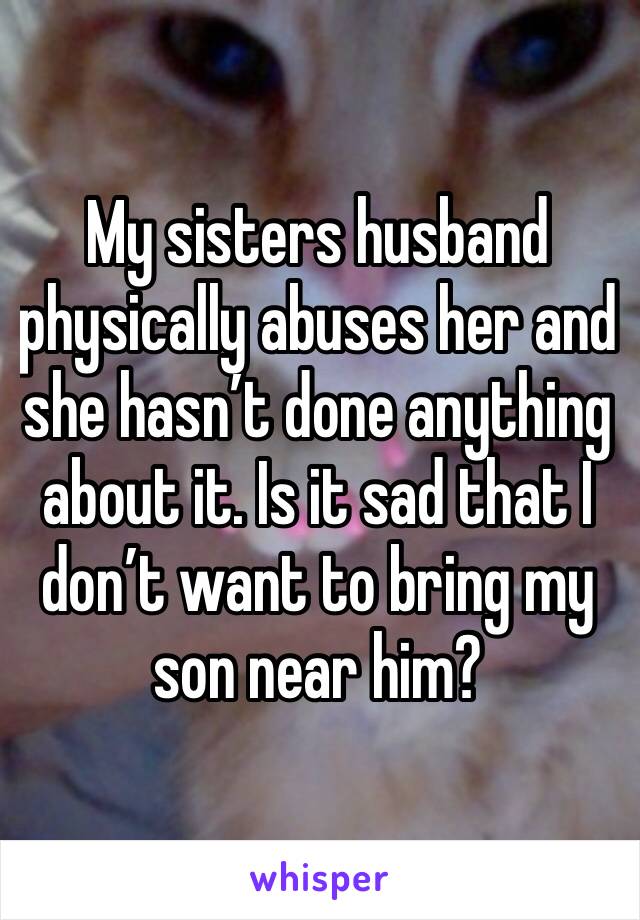 My sisters husband physically abuses her and she hasn’t done anything about it. Is it sad that I don’t want to bring my son near him?